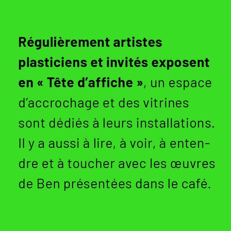 Régulièrement, artistes plasticiens et invités exposent en « Tête d’affiche », un espace d’accrochage et des vitrines sont dédiées à leurs installations. Il y a aussi à lire, à voir , à entendre et à toucher avec les œuvres de Ben présentes dans le café.