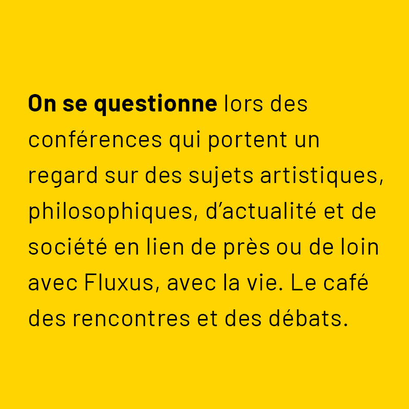 On se questionne lors des conférences qui portent un regard sur des sujets artistiques, philosophiques, d’actualité et de société en lien de près ou de loin avec Fluxus, avec la vie. Le café des rencontres et des débats.