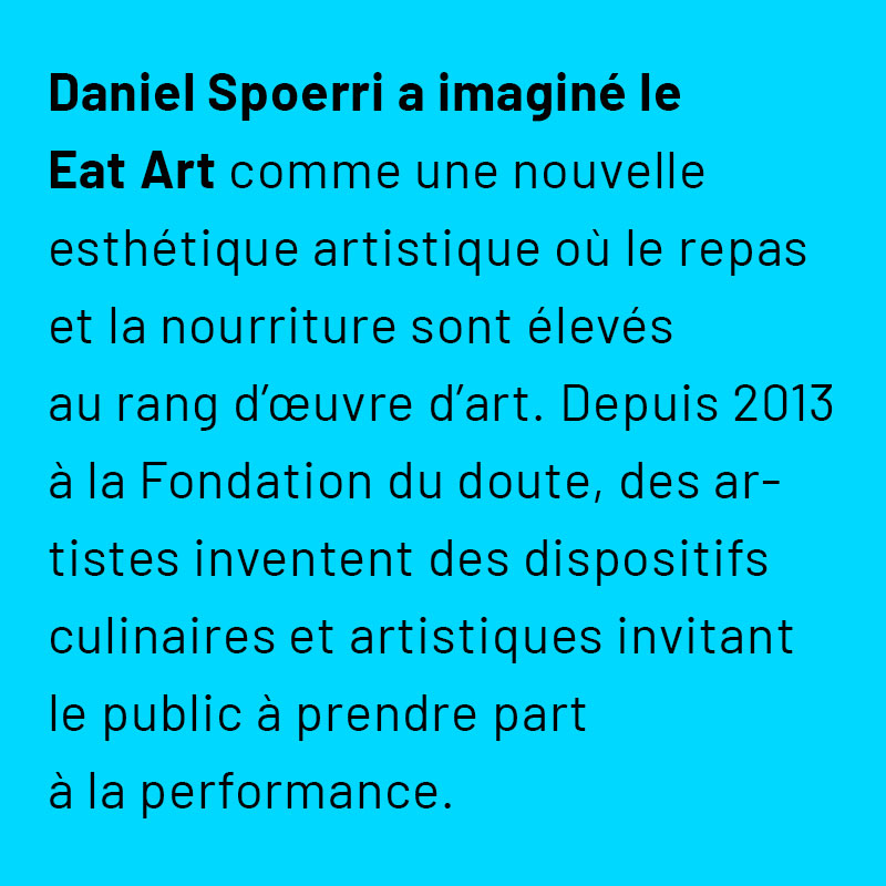 Daniel Spoerri a imaginé le Eat Art comme une nouvelle esthétique artistique où le repas et la nourriture sont élevés au rang d’œuvre d’art. Depuis 2013 à la Fondation du doute, des artistes inventent des dispositifs culinaires et artistiques invitant le public à prendre part à la performance.